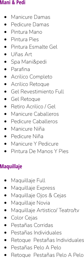 Mani & Pedi  •	Manicure Damas •	Pedicure Damas •	Pintura Mano •	Pintura Pies •	Pintura Esmalte Gel •	Uñas Art •	Spa Mani&pedi •	Parafina •	Acrilico Completo •	Acrilico Retoque •	Gel Revestimiento Full •	Gel Retoque •	Retiro Acrilico / Gel •	Manicure Caballeros •	Pedicure Caballeros •	Manicure Niña •	Pedicure Niña •	Manicure Y Pedicure •	Pintura De Manos Y Pies  Maquillaje  •	Maquillaje Full •	Maquillaje Express •	Maquillaje Ojos & Cejas •	Maquillaje Novia •	Maquillaje Artistico/ Teatro/tv •	Color Cejas •	Pestañas Corridas •	Pestañas Individuales •	Retoque  Pestañas Individuales •	Pestañas Pelo A Pelo •	Retoque  Pestañas Pelo A Pelo